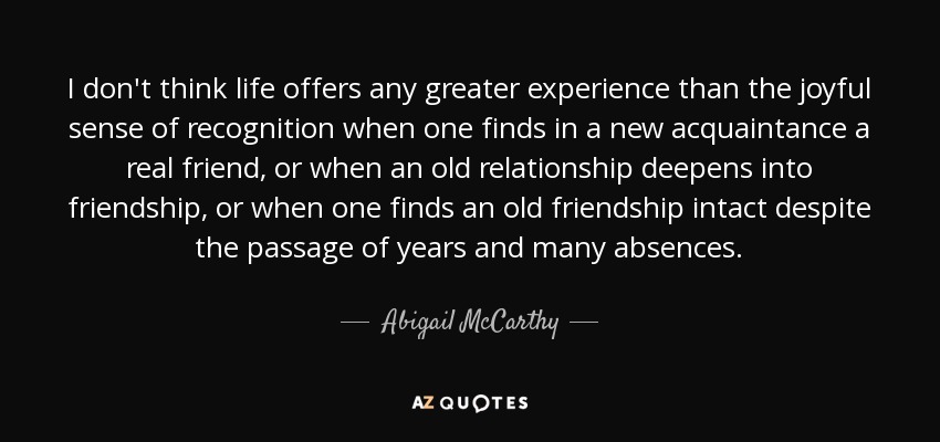 I don't think life offers any greater experience than the joyful sense of recognition when one finds in a new acquaintance a real friend, or when an old relationship deepens into friendship, or when one finds an old friendship intact despite the passage of years and many absences. - Abigail McCarthy