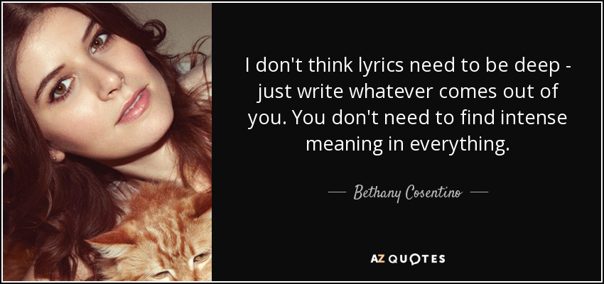 I don't think lyrics need to be deep - just write whatever comes out of you. You don't need to find intense meaning in everything. - Bethany Cosentino