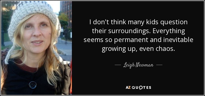 I don't think many kids question their surroundings. Everything seems so permanent and inevitable growing up, even chaos. - Leigh Newman
