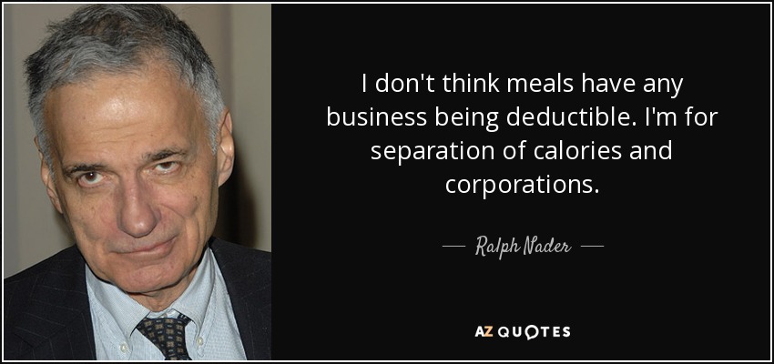 I don't think meals have any business being deductible. I'm for separation of calories and corporations. - Ralph Nader