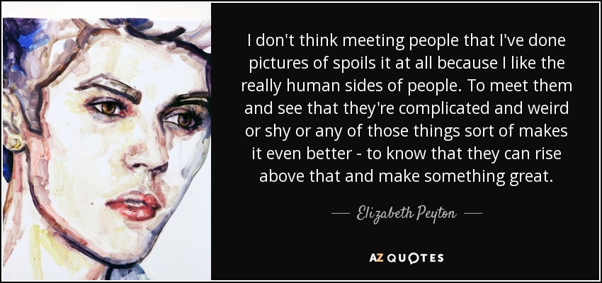 I don't think meeting people that I've done pictures of spoils it at all because I like the really human sides of people. To meet them and see that they're complicated and weird or shy or any of those things sort of makes it even better - to know that they can rise above that and make something great. - Elizabeth Peyton