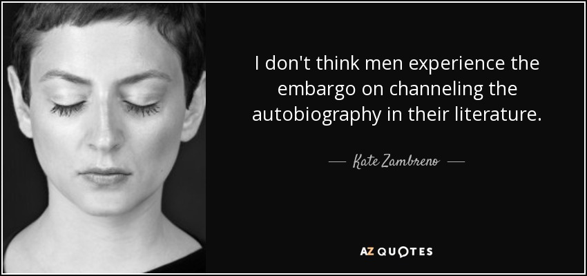 I don't think men experience the embargo on channeling the autobiography in their literature. - Kate Zambreno