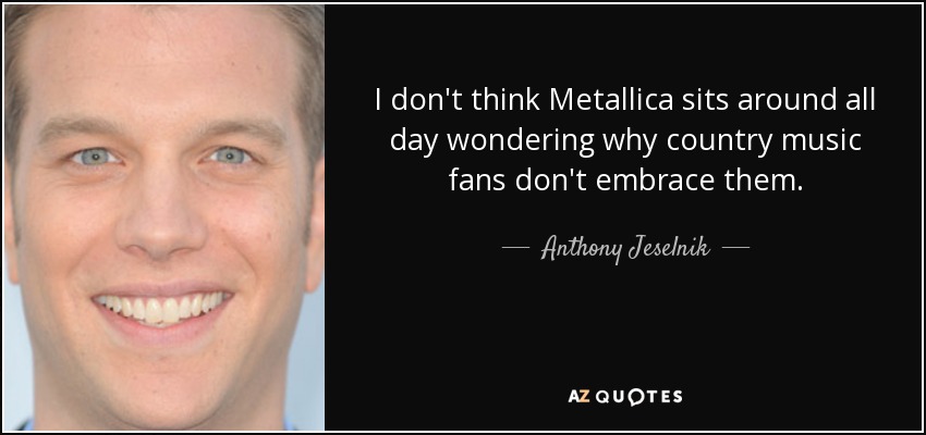 I don't think Metallica sits around all day wondering why country music fans don't embrace them. - Anthony Jeselnik