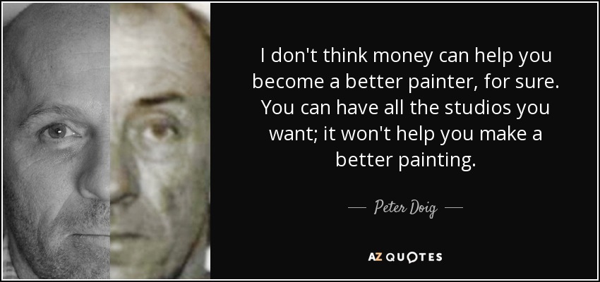 I don't think money can help you become a better painter, for sure. You can have all the studios you want; it won't help you make a better painting. - Peter Doig