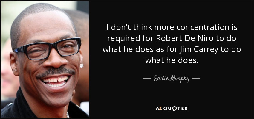 I don't think more concentration is required for Robert De Niro to do what he does as for Jim Carrey to do what he does. - Eddie Murphy