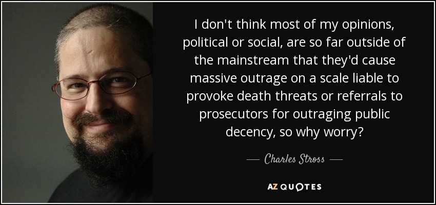 I don't think most of my opinions, political or social, are so far outside of the mainstream that they'd cause massive outrage on a scale liable to provoke death threats or referrals to prosecutors for outraging public decency, so why worry? - Charles Stross