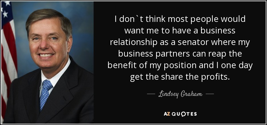 I don`t think most people would want me to have a business relationship as a senator where my business partners can reap the benefit of my position and I one day get the share the profits. - Lindsey Graham