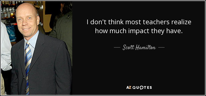 I don't think most teachers realize how much impact they have. - Scott Hamilton