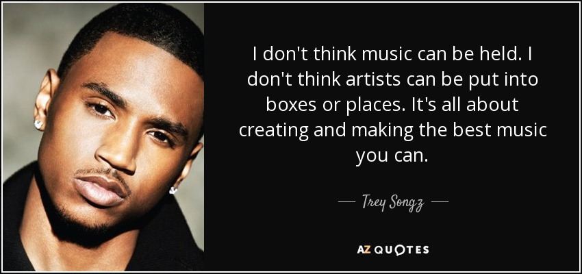 I don't think music can be held. I don't think artists can be put into boxes or places. It's all about creating and making the best music you can. - Trey Songz