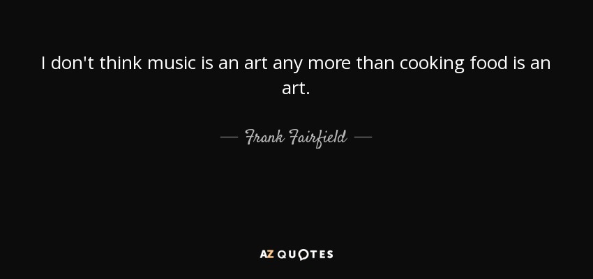 I don't think music is an art any more than cooking food is an art. - Frank Fairfield
