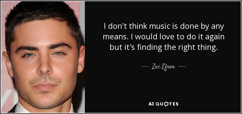 I don't think music is done by any means. I would love to do it again but it's finding the right thing. - Zac Efron