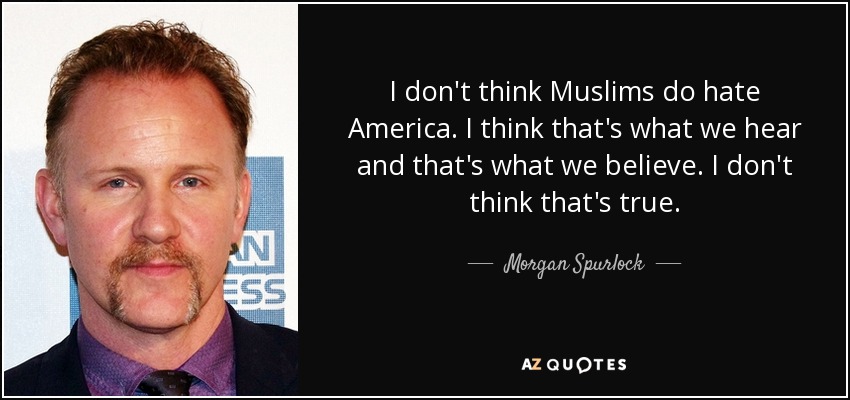 I don't think Muslims do hate America. I think that's what we hear and that's what we believe. I don't think that's true. - Morgan Spurlock