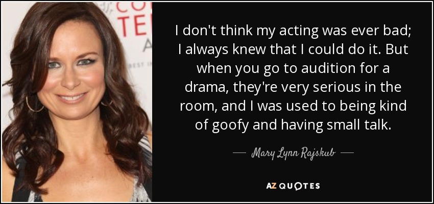 I don't think my acting was ever bad; I always knew that I could do it. But when you go to audition for a drama, they're very serious in the room, and I was used to being kind of goofy and having small talk. - Mary Lynn Rajskub