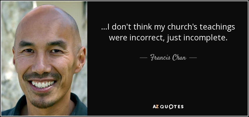 ...I don't think my church's teachings were incorrect, just incomplete. - Francis Chan
