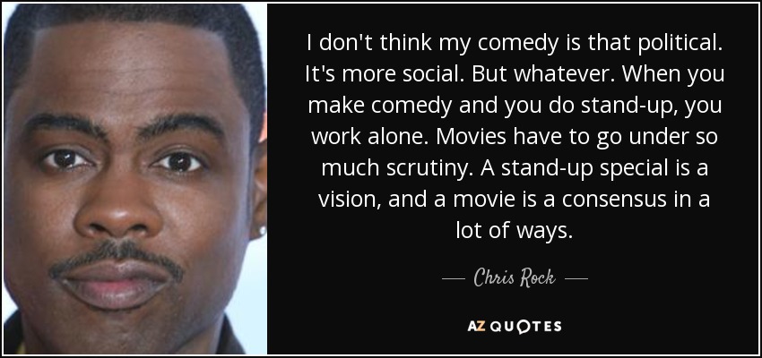 I don't think my comedy is that political. It's more social. But whatever. When you make comedy and you do stand-up, you work alone. Movies have to go under so much scrutiny. A stand-up special is a vision, and a movie is a consensus in a lot of ways. - Chris Rock