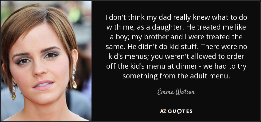 I don't think my dad really knew what to do with me, as a daughter. He treated me like a boy; my brother and I were treated the same. He didn't do kid stuff. There were no kid's menus; you weren't allowed to order off the kid's menu at dinner - we had to try something from the adult menu. - Emma Watson