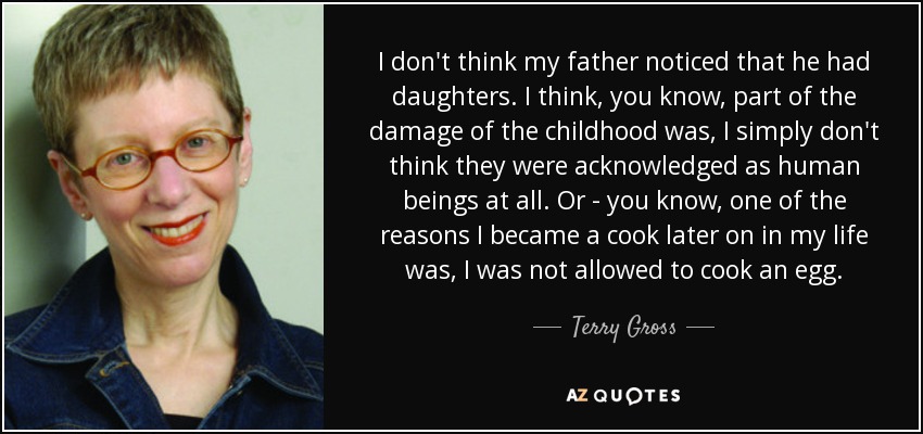 I don't think my father noticed that he had daughters. I think, you know, part of the damage of the childhood was, I simply don't think they were acknowledged as human beings at all. Or - you know, one of the reasons I became a cook later on in my life was, I was not allowed to cook an egg. - Terry Gross