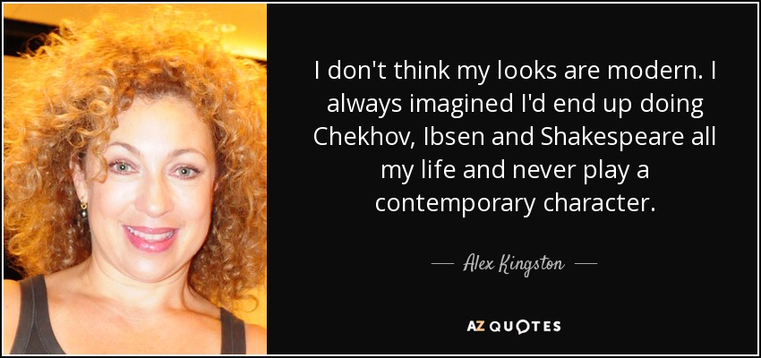 I don't think my looks are modern. I always imagined I'd end up doing Chekhov, Ibsen and Shakespeare all my life and never play a contemporary character. - Alex Kingston