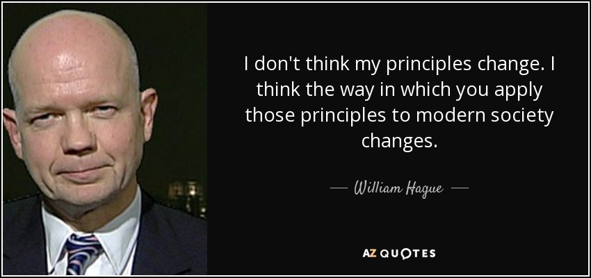 I don't think my principles change. I think the way in which you apply those principles to modern society changes. - William Hague