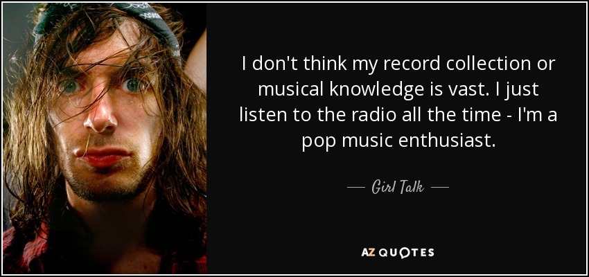 I don't think my record collection or musical knowledge is vast. I just listen to the radio all the time - I'm a pop music enthusiast. - Girl Talk