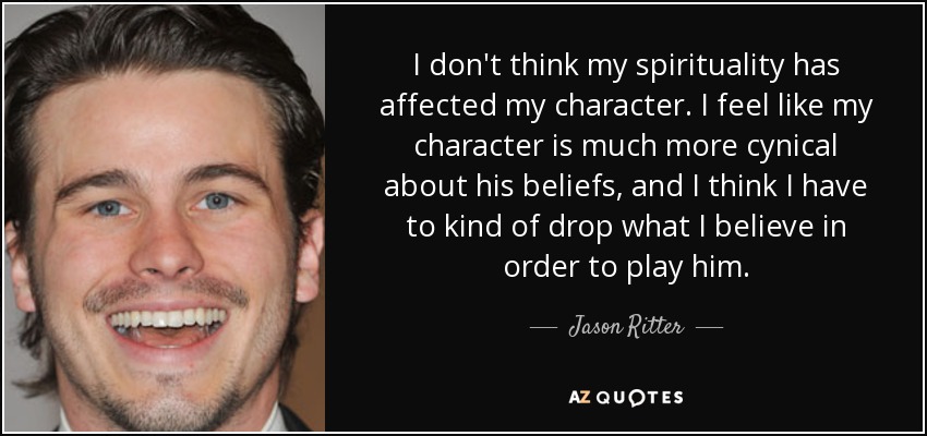 I don't think my spirituality has affected my character. I feel like my character is much more cynical about his beliefs, and I think I have to kind of drop what I believe in order to play him. - Jason Ritter