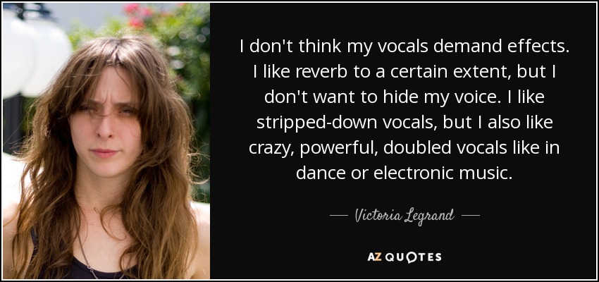 I don't think my vocals demand effects. I like reverb to a certain extent, but I don't want to hide my voice. I like stripped-down vocals, but I also like crazy, powerful, doubled vocals like in dance or electronic music. - Victoria Legrand