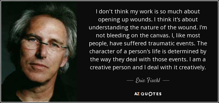 I don't think my work is so much about opening up wounds. I think it's about understanding the nature of the wound. I'm not bleeding on the canvas. I, like most people, have suffered traumatic events. The character of a person's life is determined by the way they deal with those events. I am a creative person and I deal with it creatively. - Eric Fischl