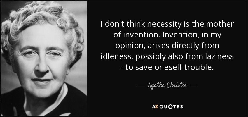 I don't think necessity is the mother of invention. Invention, in my opinion, arises directly from idleness, possibly also from laziness - to save oneself trouble. - Agatha Christie