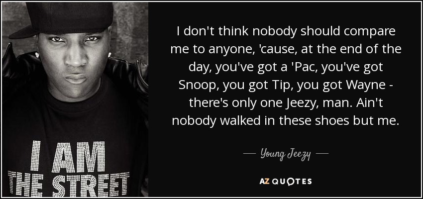 I don't think nobody should compare me to anyone, 'cause, at the end of the day, you've got a 'Pac, you've got Snoop, you got Tip, you got Wayne - there's only one Jeezy, man. Ain't nobody walked in these shoes but me. - Young Jeezy