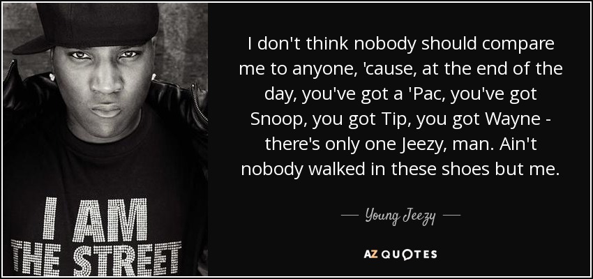 I don't think nobody should compare me to anyone, 'cause, at the end of the day, you've got a 'Pac, you've got Snoop, you got Tip, you got Wayne - there's only one Jeezy, man. Ain't nobody walked in these shoes but me. - Young Jeezy