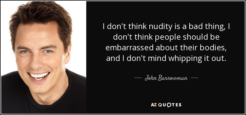 I don't think nudity is a bad thing, I don't think people should be embarrassed about their bodies, and I don't mind whipping it out. - John Barrowman