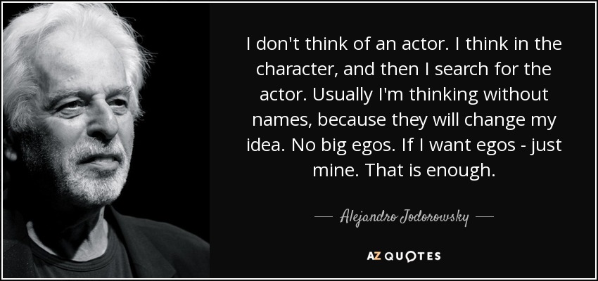 I don't think of an actor. I think in the character, and then I search for the actor. Usually I'm thinking without names, because they will change my idea. No big egos. If I want egos - just mine. That is enough. - Alejandro Jodorowsky