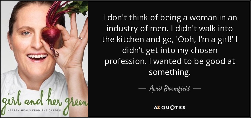 I don't think of being a woman in an industry of men. I didn't walk into the kitchen and go, 'Ooh, I'm a girl!' I didn't get into my chosen profession. I wanted to be good at something. - April Bloomfield