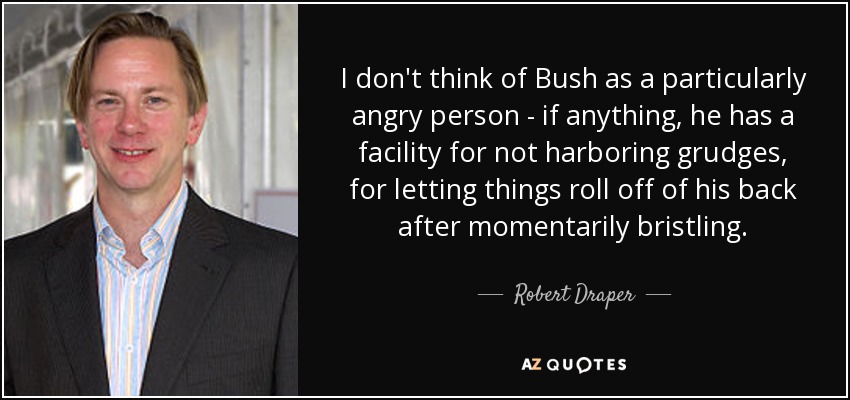 I don't think of Bush as a particularly angry person - if anything, he has a facility for not harboring grudges, for letting things roll off of his back after momentarily bristling. - Robert Draper