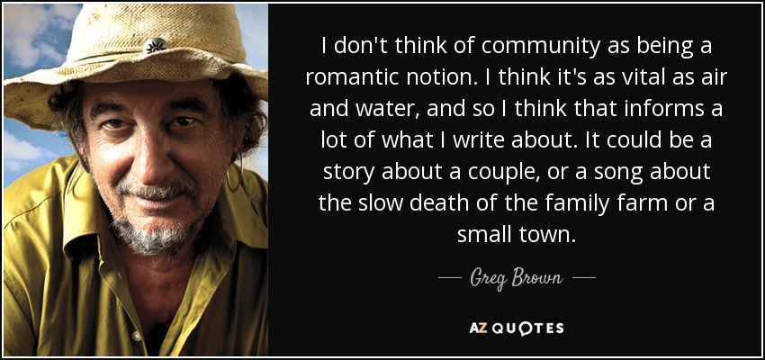 I don't think of community as being a romantic notion. I think it's as vital as air and water, and so I think that informs a lot of what I write about. It could be a story about a couple, or a song about the slow death of the family farm or a small town. - Greg Brown