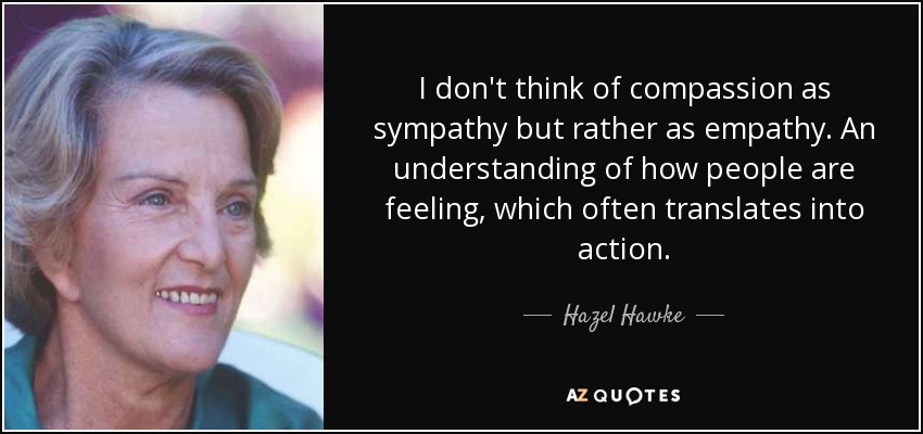 I don't think of compassion as sympathy but rather as empathy. An understanding of how people are feeling, which often translates into action. - Hazel Hawke