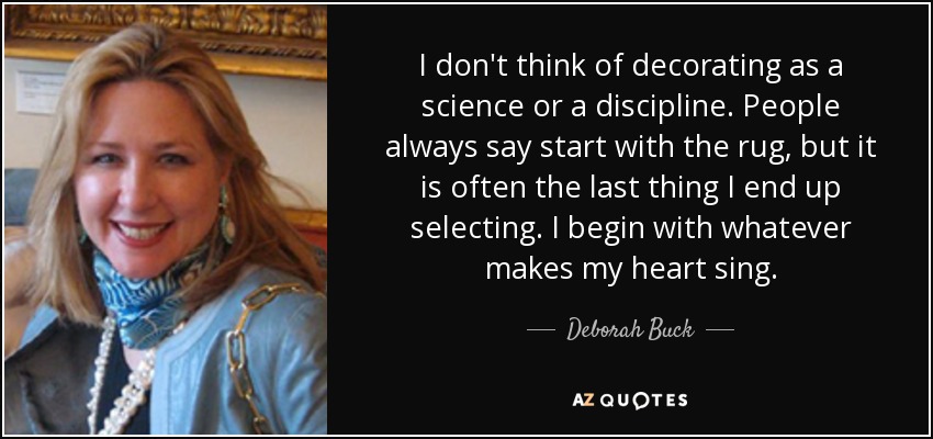 I don't think of decorating as a science or a discipline. People always say start with the rug, but it is often the last thing I end up selecting. I begin with whatever makes my heart sing. - Deborah Buck