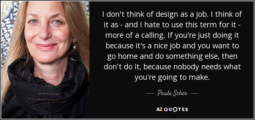 I don't think of design as a job. I think of it as - and I hate to use this term for it - more of a calling. If you're just doing it because it's a nice job and you want to go home and do something else, then don't do it, because nobody needs what you're going to make. - Paula Scher