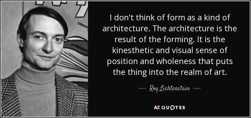 I don't think of form as a kind of architecture. The architecture is the result of the forming. It is the kinesthetic and visual sense of position and wholeness that puts the thing into the realm of art. - Roy Lichtenstein
