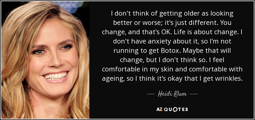 I don't think of getting older as looking better or worse; it's just different. You change, and that's OK. Life is about change. I don't have anxiety about it, so I'm not running to get Botox. Maybe that will change, but I don't think so. I feel comfortable in my skin and comfortable with ageing, so I think it's okay that I get wrinkles. - Heidi Klum