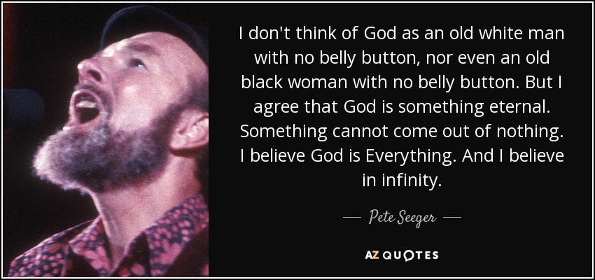 I don't think of God as an old white man with no belly button, nor even an old black woman with no belly button. But I agree that God is something eternal. Something cannot come out of nothing. I believe God is Everything. And I believe in infinity. - Pete Seeger