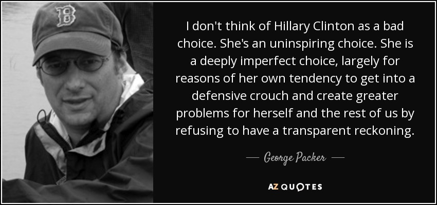 I don't think of Hillary Clinton as a bad choice. She's an uninspiring choice. She is a deeply imperfect choice, largely for reasons of her own tendency to get into a defensive crouch and create greater problems for herself and the rest of us by refusing to have a transparent reckoning. - George Packer