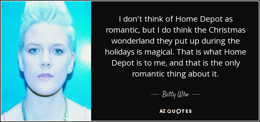 I don't think of Home Depot as romantic, but I do think the Christmas wonderland they put up during the holidays is magical. That is what Home Depot is to me, and that is the only romantic thing about it. - Betty Who