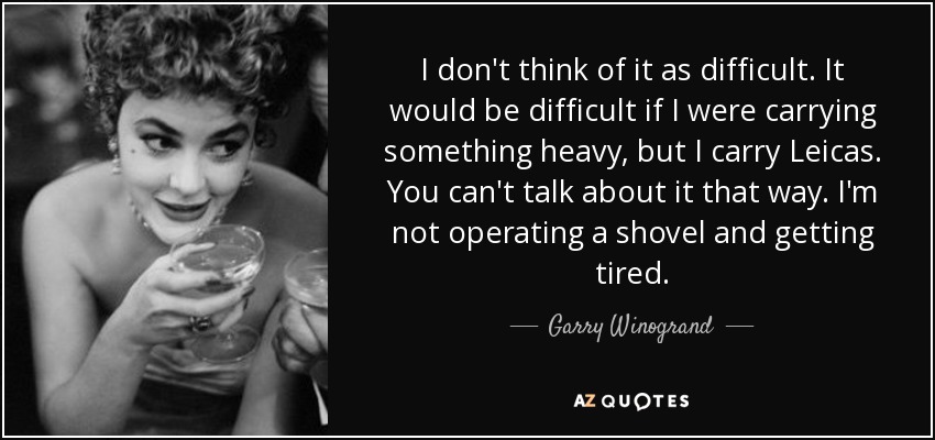 I don't think of it as difficult. It would be difficult if I were carrying something heavy, but I carry Leicas. You can't talk about it that way. I'm not operating a shovel and getting tired. - Garry Winogrand