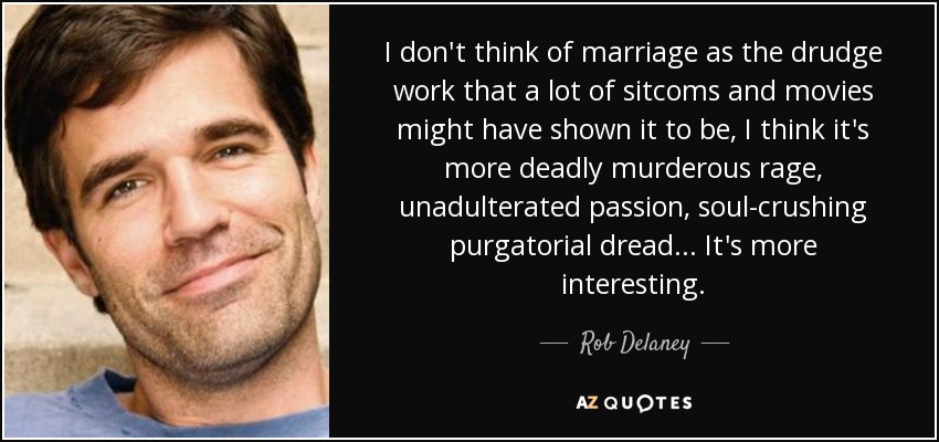 I don't think of marriage as the drudge work that a lot of sitcoms and movies might have shown it to be, I think it's more deadly murderous rage, unadulterated passion, soul-crushing purgatorial dread... It's more interesting. - Rob Delaney