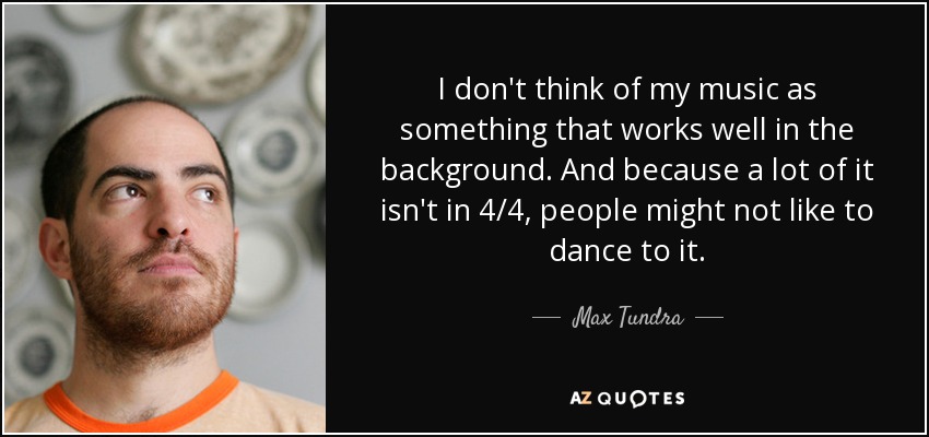 I don't think of my music as something that works well in the background. And because a lot of it isn't in 4/4, people might not like to dance to it. - Max Tundra