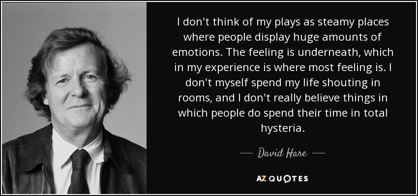 I don't think of my plays as steamy places where people display huge amounts of emotions. The feeling is underneath, which in my experience is where most feeling is. I don't myself spend my life shouting in rooms, and I don't really believe things in which people do spend their time in total hysteria. - David Hare