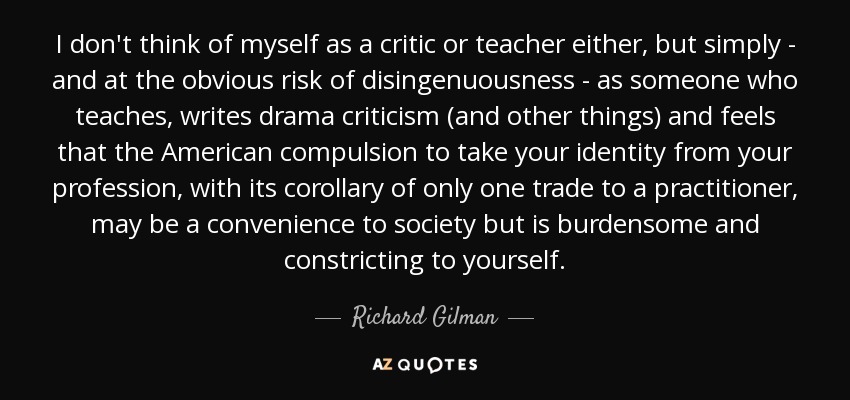 I don't think of myself as a critic or teacher either, but simply - and at the obvious risk of disingenuousness - as someone who teaches, writes drama criticism (and other things) and feels that the American compulsion to take your identity from your profession, with its corollary of only one trade to a practitioner, may be a convenience to society but is burdensome and constricting to yourself. - Richard Gilman