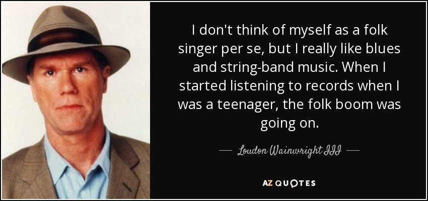 I don't think of myself as a folk singer per se, but I really like blues and string-band music. When I started listening to records when I was a teenager, the folk boom was going on. - Loudon Wainwright III