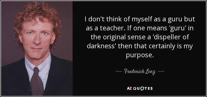 I don't think of myself as a guru but as a teacher. If one means 'guru' in the original sense a 'dispeller of darkness' then that certainly is my purpose. - Frederick Lenz